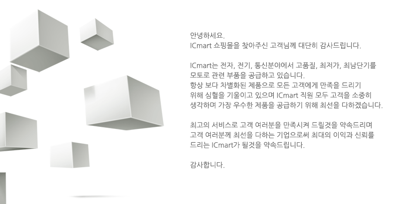 안녕하세요 
				ICmart 쇼핑몰을 찾아 주신 고객님께 대단히 감사드립니다
				ICmart는 전자, 전기, 통신분야에서 고품질, 최저가, 최단납기를 
				모토로 관련 부품을 공급하고 있습니다.
				항상 보다 차별화된 제품으로 모든 고객에게 만족을 드리기 위해 심혈을 
				기울이고 있으며 ICmart 직원 모두 고객을 소중히 생각하며 가장 우수한 
				제품을 공급하기 위해 최선을 다하겠습니다
				최고의 서비스로 고객 여러분을 만족 시켜 드릴것을 약속드리며 고객 
				여러분께 최선을 다하는 기업으로써 최대의 이익과 신뢰를 드리는 
				ICmart가 될것을 약속드립니다.
				감사합니다.